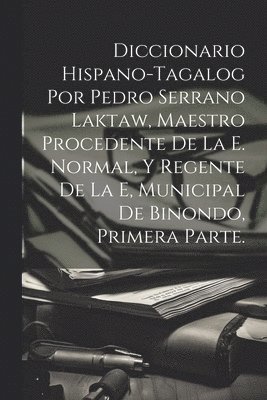 Diccionario Hispano-Tagalog Por Pedro Serrano Laktaw, Maestro Procedente De La E. Normal, Y Regente De La E, Municipal De Binondo, Primera Parte. 1
