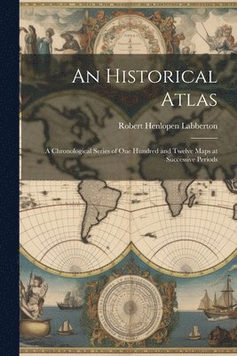 bokomslag An Historical Atlas: A Chronological Series of One Hundred and Twelve Maps at Successive Periods