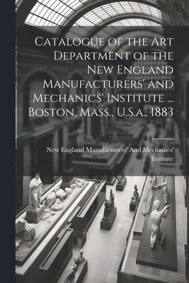 Catalogue of the Art Department of the New England Manufacturers' and Mechanics' Institute ... Boston, Mass., U.S.a., 1883 1