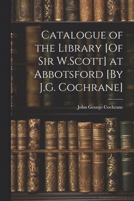 Catalogue of the Library [Of Sir W.Scott] at Abbotsford [By J.G. Cochrane] 1