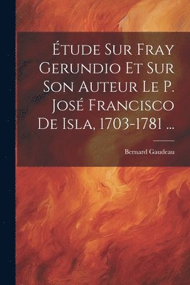 tude Sur Fray Gerundio Et Sur Son Auteur Le P. Jos Francisco De Isla, 1703-1781 ... 1