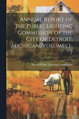 Annual Report of the Public Lighting Commission of the City of Detroit, Michigan, Volumes 1-7 1