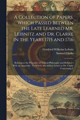 A Collection of Papers, Which Passed Between the Late Learned Mr. Leibnitz and Dr. Clarke in the Years 1715 and 1716 1