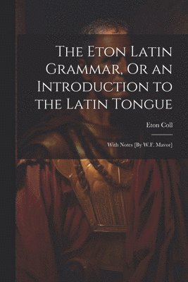 The Eton Latin Grammar, Or an Introduction to the Latin Tongue; With Notes [By W.F. Mavor] 1