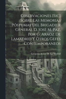 Obsebvaciones [Sic] Sobre Las Memorias Pstumas Del Brigadier General D. Jos M. Paz, Por G. Araoz De Lamadrid Y Otros Gefes Contemporaneos 1