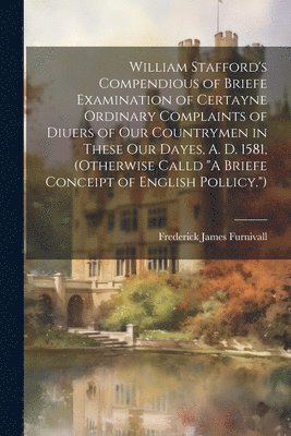 William Stafford's Compendious of Briefe Examination of Certayne Ordinary Complaints of Diuers of Our Countrymen in These Our Dayes, A. D. 1581, (Otherwise Calld &quot;A Briefe Conceipt of English 1