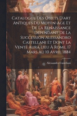 bokomslag Catalogue Des Objets D'art Antiques Du Moyen-Age Et De La Renaissance Dpendant De La Succession Alessandro Castellani Et Dont La Vente Aura Lieu  Rome, 17 Mars Au 10 Avril 1884