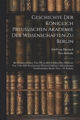 Geschichte Der Königlich Preussischen Akademie Der Wissenschaften Zu Berlin: Bd. Gesammtregister Über Die in Den Schriften Der Akademie Von 1700-1899 1