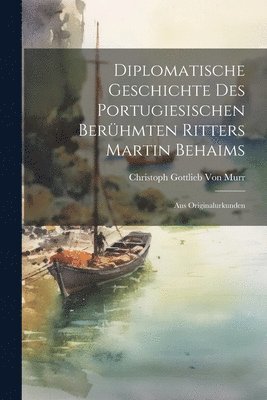 Diplomatische Geschichte Des Portugiesischen Berhmten Ritters Martin Behaims 1