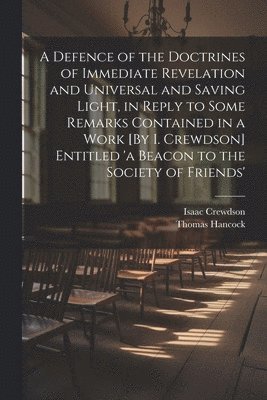 Defence of the Doctrines of Immediate Revelation and Universal and Saving Light, in Reply to Some Remarks Contained in a Work [By I. Crewdson] Entitled 'a Beacon to the Society of Friends'