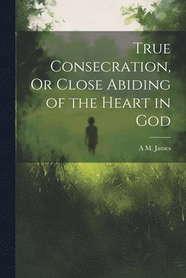 True Consecration, Or Close Abiding of the Heart in God 1