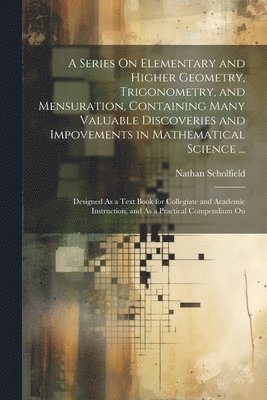 A Series On Elementary and Higher Geometry, Trigonometry, and Mensuration, Containing Many Valuable Discoveries and Impovements in Mathematical Science ... 1