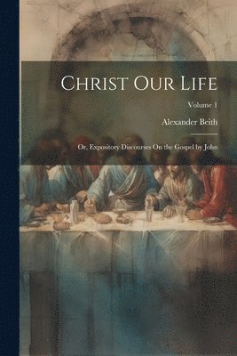 Alexander Beith - Christ Our Life; Or, Expository Discourses On the Gospel by John; Volume 1, Häftad