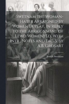 Swetnam the Woman-Hater Arraigned by Women [A Play, in Reply to the Arraignment of Lewd Women] Ed. With Intr., Notes and Fac-S. by A.B. Grosart 1