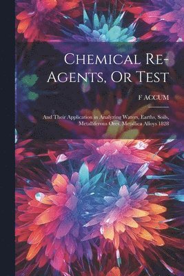 Chemical Re-Agents, Or Test; and Their Application in Analyzing Waters, Earths, Soils, Metalliferous Ores, Metallica Alloys 1828 1