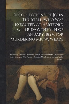 Recollections of John Thurtell, Who Was Executed at Hertford On Friday, the 9Th of January, 1824, for Murdering Mr. W. Weare