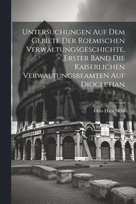 Untersuchungen auf dem Gebiete der roemischen Verwaltungsgeschichte, Erster Band Die kaiserlichen Verwaltungsbeamten auf Diocletian