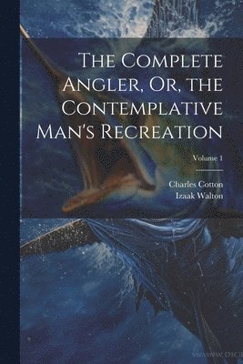 The Complete Angler, Or, the Contemplative Man's Recreation; Volume 1 1