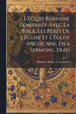 bokomslag L'glise Romaine Compare Avec La Bible, Les Pres De L'glise Et L'glise Anglicane, En 6 Sermons. Trad