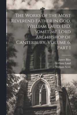 The Works of the Most Reverend Father in God, William Laud, D.D. Sometime Lord Archbishop of Canterbury, Volume 6, part 1 1