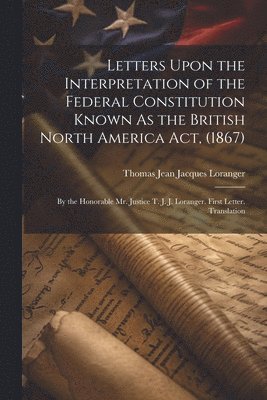 Letters Upon the Interpretation of the Federal Constitution Known As the British North America Act, (1867) 1