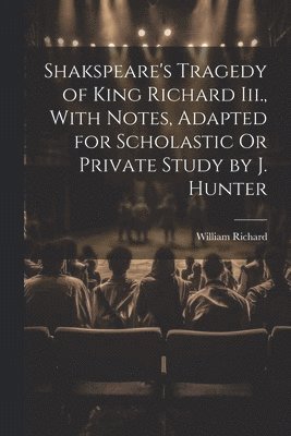 Shakspeare's Tragedy of King Richard Iii., With Notes, Adapted for Scholastic Or Private Study by J. Hunter