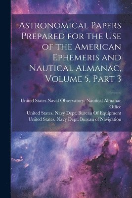 United States Navy Dept Bureau of N, United States Naval Observatory Naut, United States Navy Dept Bureau of E - Astronomical Papers Prepared for the Use of the American Ephemeris and Nautical Almanac, Volume 5, part 3, Häftad