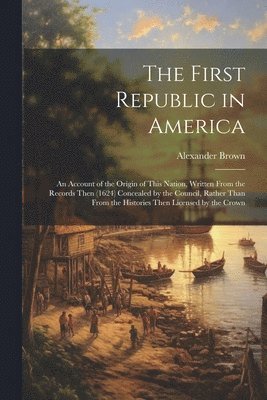 The First Republic in America: An Account of the Origin of This Nation, Written From the Records Then (1624) Concealed by the Council, Rather Than Fr 1