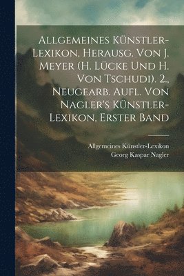 Allgemeines Knstler-Lexikon, Herausg. Von J. Meyer (H. Lcke Und H. Von Tschudi). 2., Neugearb. Aufl. Von Nagler's Knstler-Lexikon, Erster Band 1