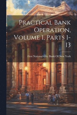 Practical Bank Operation, Volume 1, parts 1-13 1