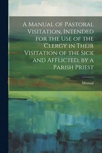 bokomslag A Manual of Pastoral Visitation, Intended for the Use of the Clergy in Their Visitation of the Sick and Afflicted, by a Parish Priest