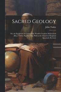 bokomslag Sacred Geology; Or, the Scriptural Account of the World's Creation Maintained [By J. Tudor. Papers, Orig. Publ in the Church of England Quarterly Review]