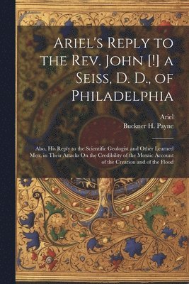 Ariel's Reply to the Rev. John [!] a Seiss, D. D., of Philadelphia; Also, His Reply to the Scientific Geologist and Other Learned Men, in Their Attacks On the Credibility of the Mosaic Account of the 1