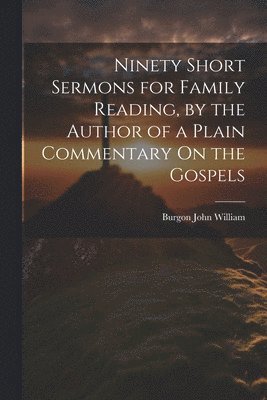 Ninety Short Sermons for Family Reading, by the Author of a Plain Commentary On the Gospels 1