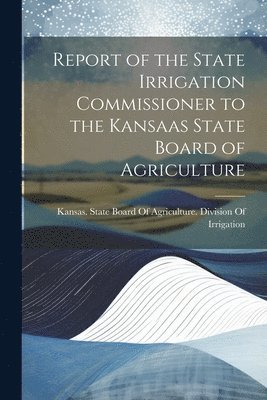 Kansas State Board of Agriculture D - Report of the State Irrigation Commissioner to the Kansaas State Board of Agriculture, Häftad