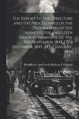 bokomslag The Report of the Directors and the Proceedings of the Proprietors of the Manchester and Leeds Railway Company, of the 3Rd September, 1845, 17Th December, 1845, 24Th January, 1846