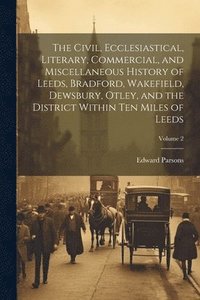 bokomslag The Civil, Ecclesiastical, Literary, Commercial, and Miscellaneous History of Leeds, Bradford, Wakefield, Dewsbury, Otley, and the District Within Ten Miles of Leeds; Volume 2