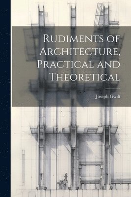 Joseph Gwilt - Rudiments of Architecture, Practical and Theoretical, Häftad