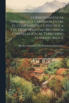 Correspondencia Diplomatica Cambiada Entre El Gobierno De La República Y El De Su Majestad Britanica Con Relación Al Territorio Llamado Belice