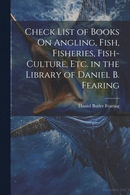 Check List of Books On Angling, Fish, Fisheries, Fish-Culture, Etc. in the Library of Daniel B. Fearing 1