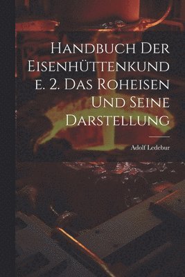 Handbuch Der Eisenhttenkunde. 2. Das Roheisen Und Seine Darstellung 1