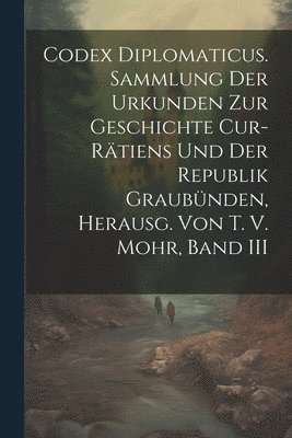 Codex Diplomaticus. Sammlung Der Urkunden Zur Geschichte Cur-Rtiens Und Der Republik Graubnden, Herausg. Von T. V. Mohr, Band III 1