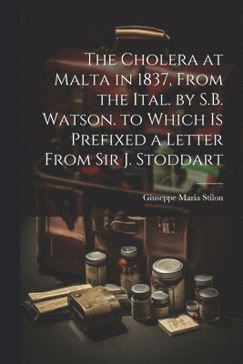 The Cholera at Malta in 1837, From the Ital. by S.B. Watson. to Which Is Prefixed a Letter From Sir J. Stoddart 1