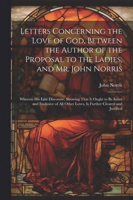 Letters Concerning the Love of God, Between the Author of the Proposal to the Ladies, and Mr. John Norris 1