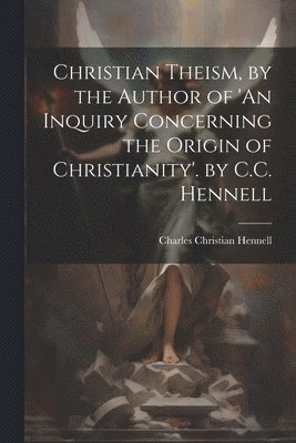 Christian Theism, by the Author of 'An Inquiry Concerning the Origin of Christianity'. by C.C. Hennell 1