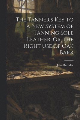 bokomslag The Tanner's Key to a New System of Tanning Sole Leather, Or, the Right Use of Oak Bark