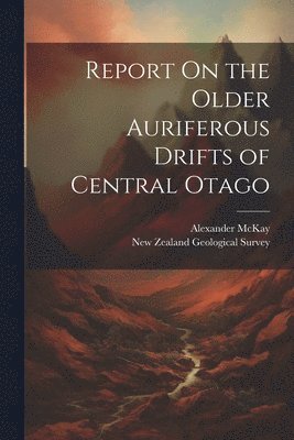 Alexander McKay, Alexander Mckay - Report On the Older Auriferous Drifts of Central Otago, Häftad