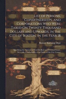 List of Persons, Copartnerships, and Corporations Who Were Taxed On Twenty Thousand Dollars and Upwards, in the City of Boston, in the Year 18 1