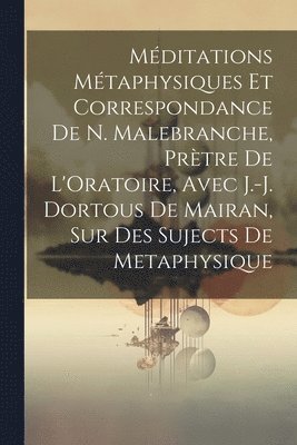 Mditations Mtaphysiques Et Correspondance De N. Malebranche, Prtre De L'Oratoire, Avec J.-J. Dortous De Mairan, Sur Des Sujects De Metaphysique 1