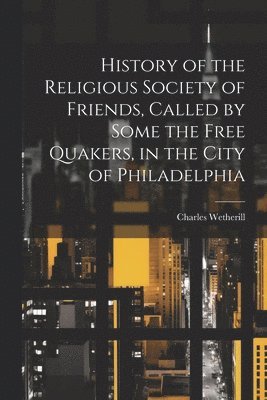 History of the Religious Society of Friends, Called by Some the Free Quakers, in the City of Philadelphia 1